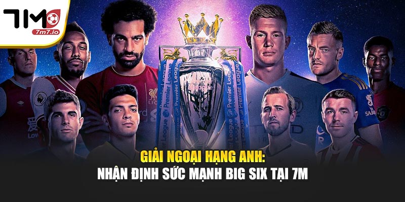 Giải Ngoại Hạng Anh: Nhận Định Sức Mạnh Big Six Tại 7M